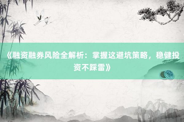 《融资融券风险全解析：掌握这避坑策略，稳健投资不踩雷》