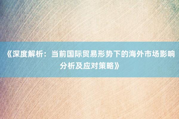 《深度解析：当前国际贸易形势下的海外市场影响分析及应对策略》