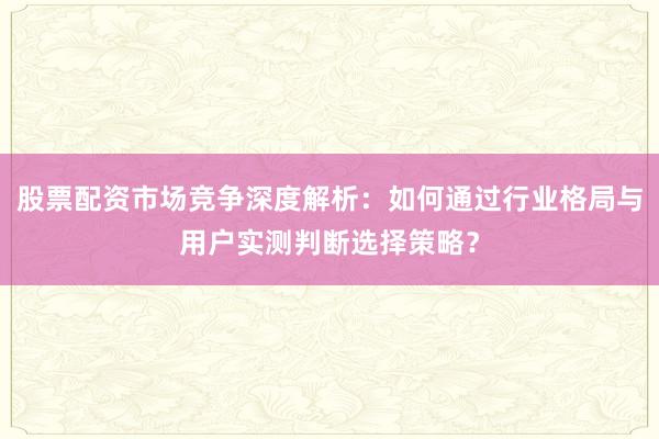 股票配资市场竞争深度解析：如何通过行业格局与用户实测判断选择策略？