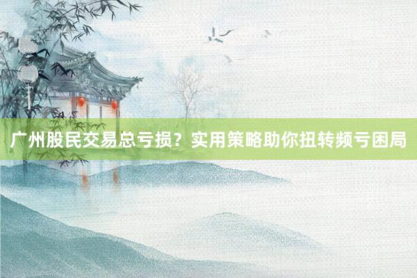 广州股民交易总亏损？实用策略助你扭转频亏困局