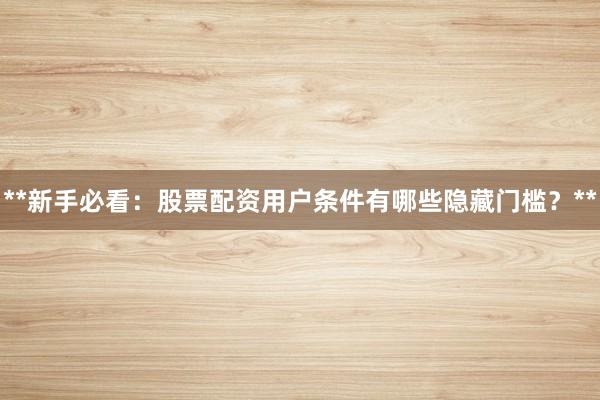 **新手必看：股票配资用户条件有哪些隐藏门槛？**