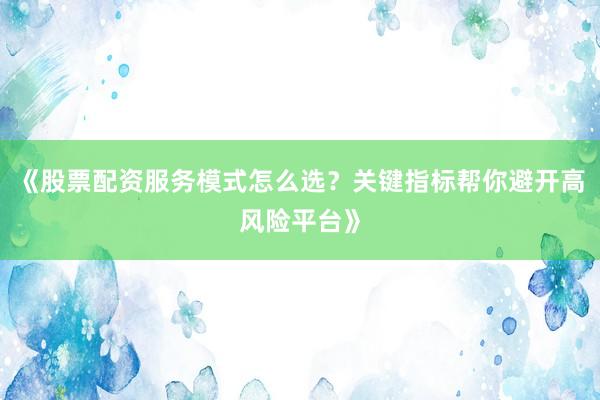《股票配资服务模式怎么选？关键指标帮你避开高风险平台》