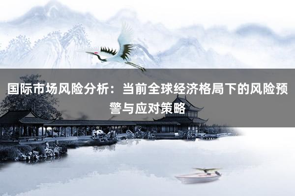 国际市场风险分析:当前全球经济格局下的风险预警与应对策略