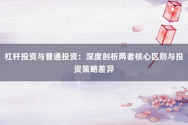 杠杆投资与普通投资：深度剖析两者核心区别与投资策略差异