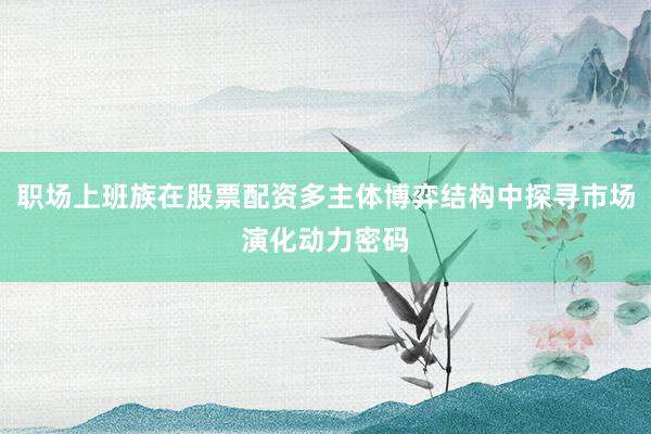 职场上班族在股票配资多主体博弈结构中探寻市场演化动力密码