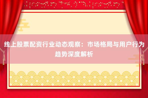 线上股票配资行业动态观察：市场格局与用户行为趋势深度解析