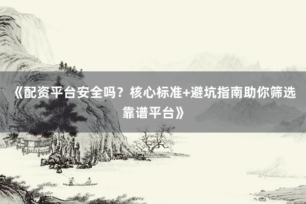 《配资平台安全吗？核心标准+避坑指南助你筛选靠谱平台》