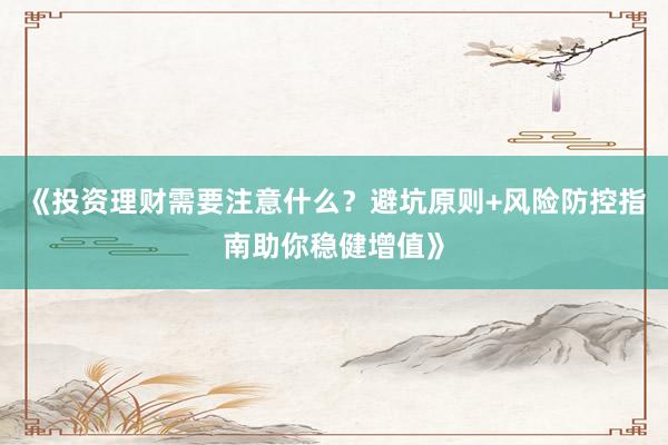 《投资理财需要注意什么？避坑原则+风险防控指南助你稳健增值》