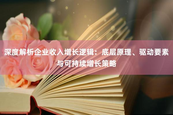 深度解析企业收入增长逻辑：底层原理、驱动要素与可持续增长策略