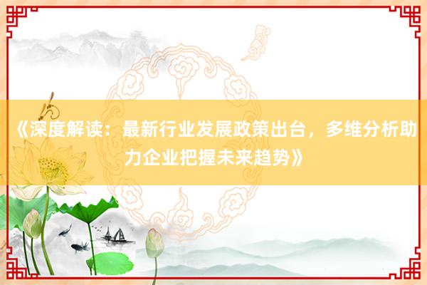 《深度解读:最新行业发展政策出台,多维分析助力企业把握未来趋势》