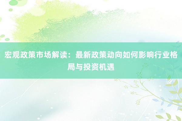 宏观政策市场解读：最新政策动向如何影响行业格局与投资机遇