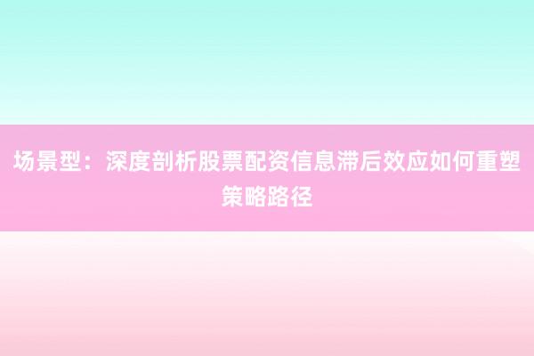 场景型：深度剖析股票配资信息滞后效应如何重塑策略路径