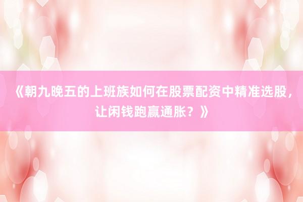 《朝九晚五的上班族如何在股票配资中精准选股，让闲钱跑赢通胀？》