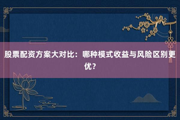股票配资方案大对比：哪种模式收益与风险区别更优？