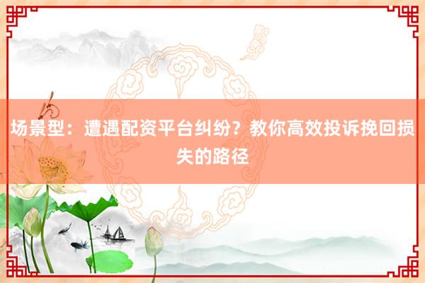 场景型：遭遇配资平台纠纷？教你高效投诉挽回损失的路径