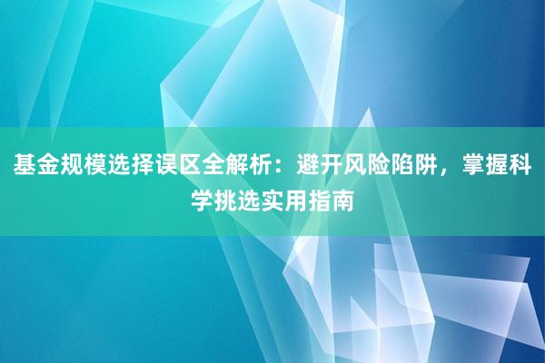 基金规模选择误区全解析：避开风险陷阱，掌握科学挑选实用指南