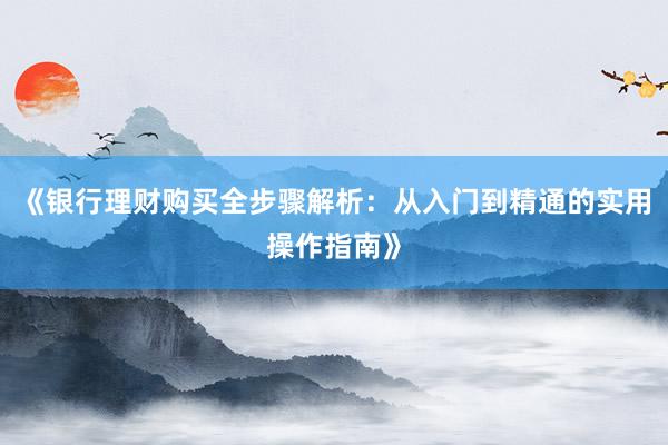 《银行理财购买全步骤解析：从入门到精通的实用操作指南》