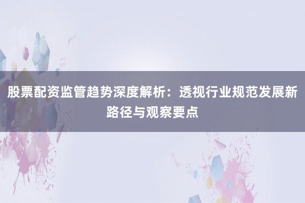 股票配资监管趋势深度解析：透视行业规范发展新路径与观察要点
