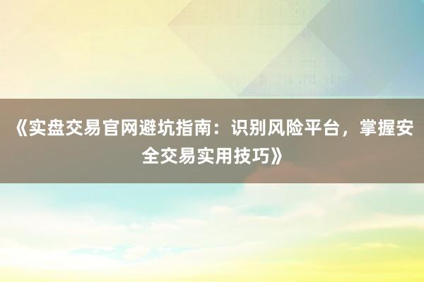 《实盘交易官网避坑指南：识别风险平台，掌握安全交易实用技巧》