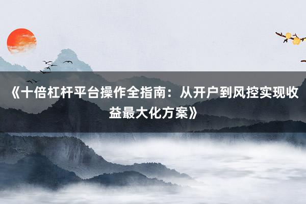 《十倍杠杆平台操作全指南：从开户到风控实现收益最大化方案》