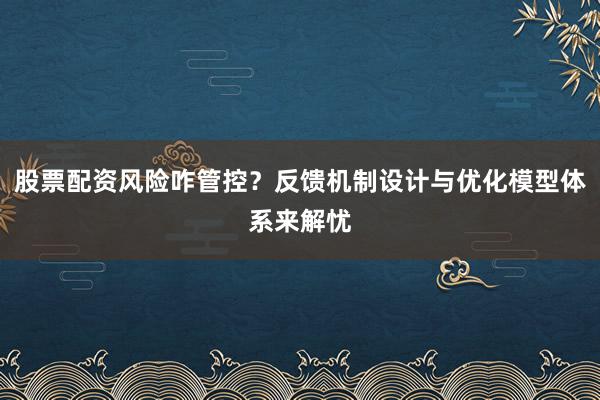 股票配资风险咋管控？反馈机制设计与优化模型体系来解忧