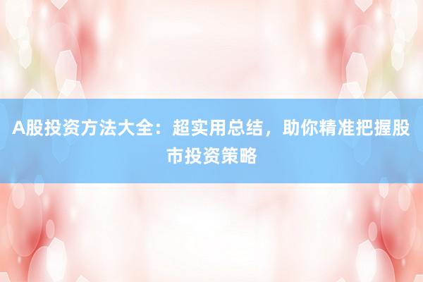 A股投资方法大全：超实用总结，助你精准把握股市投资策略