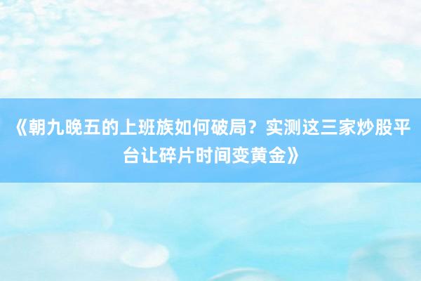 《朝九晚五的上班族如何破局？实测这三家炒股平台让碎片时间变黄金》