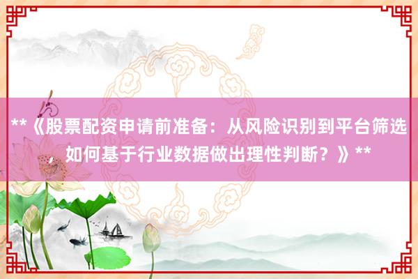 **《股票配资申请前准备：从风险识别到平台筛选，如何基于行业数据做出理性判断？》**