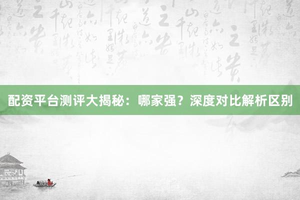 配资平台测评大揭秘：哪家强？深度对比解析区别