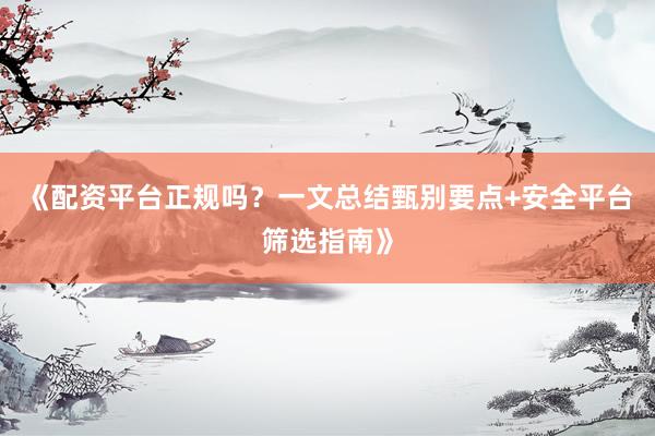 《配资平台正规吗？一文总结甄别要点+安全平台筛选指南》