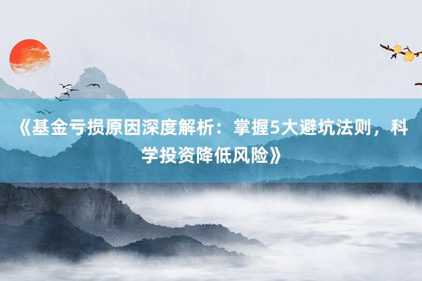 《基金亏损原因深度解析：掌握5大避坑法则，科学投资降低风险》