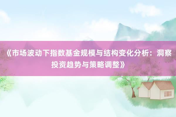 《市场波动下指数基金规模与结构变化分析:洞察投资趋势与策略调整》