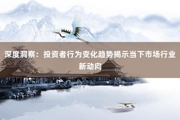 深度洞察：投资者行为变化趋势揭示当下市场行业新动向
