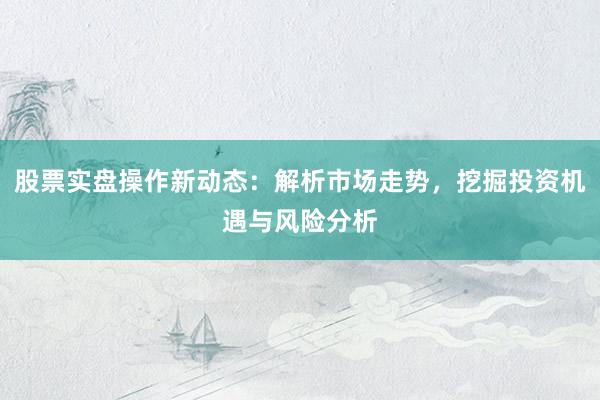 股票实盘操作新动态：解析市场走势，挖掘投资机遇与风险分析