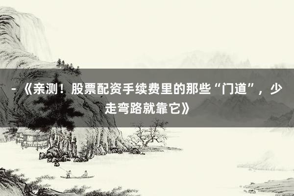 - 《亲测！股票配资手续费里的那些“门道”，少走弯路就靠它》
