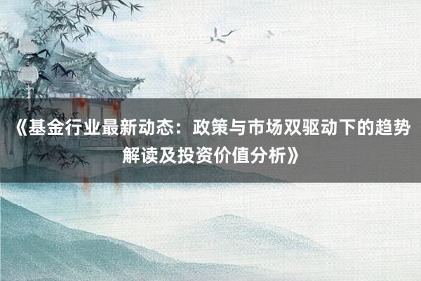 《基金行业最新动态：政策与市场双驱动下的趋势解读及投资价值分析》