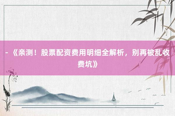 - 《亲测！股票配资费用明细全解析，别再被乱收费坑》