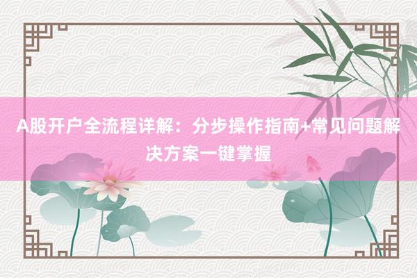 A股开户全流程详解：分步操作指南+常见问题解决方案一键掌握