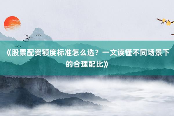 《股票配资额度标准怎么选？一文读懂不同场景下的合理配比》