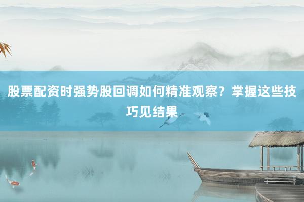 股票配资时强势股回调如何精准观察？掌握这些技巧见结果