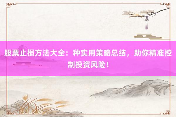 股票止损方法大全：种实用策略总结，助你精准控制投资风险！