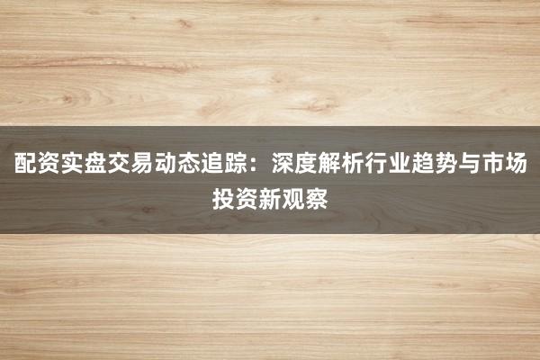 配资实盘交易动态追踪:深度解析行业趋势与市场投资新观察