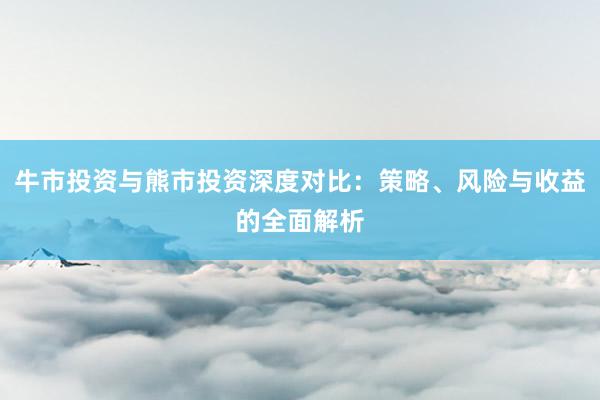 牛市投资与熊市投资深度对比：策略、风险与收益的全面解析