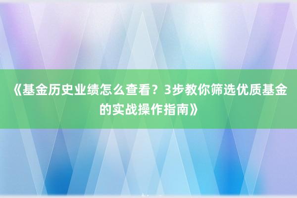《基金历史业绩怎么查看?3步教你筛选优质基金的实战操作指南》